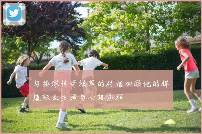 与排球传奇杨军的对话回顾他的辉煌职业生涯与心路历程