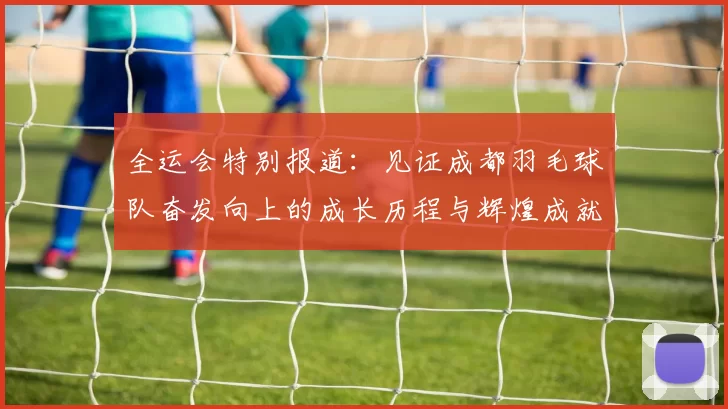 全运会特别报道：见证成都羽毛球队奋发向上的成长历程与辉煌成就