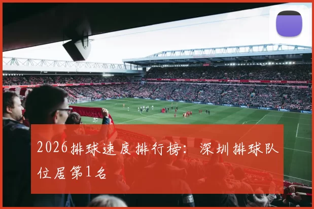 2026排球速度排行榜：深圳排球队位居第1名