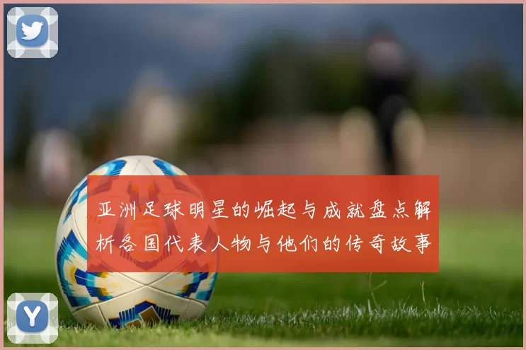 亚洲足球明星的崛起与成就盘点解析各国代表人物与他们的传奇故事