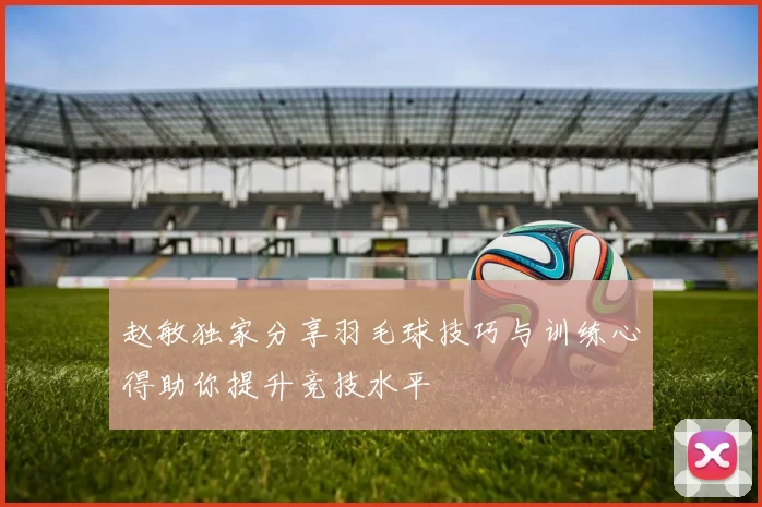 赵敏独家分享羽毛球技巧与训练心得助你提升竞技水平