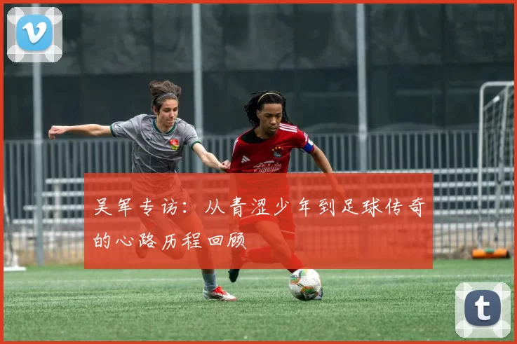 吴军专访：从青涩少年到足球传奇的心路历程回顾
